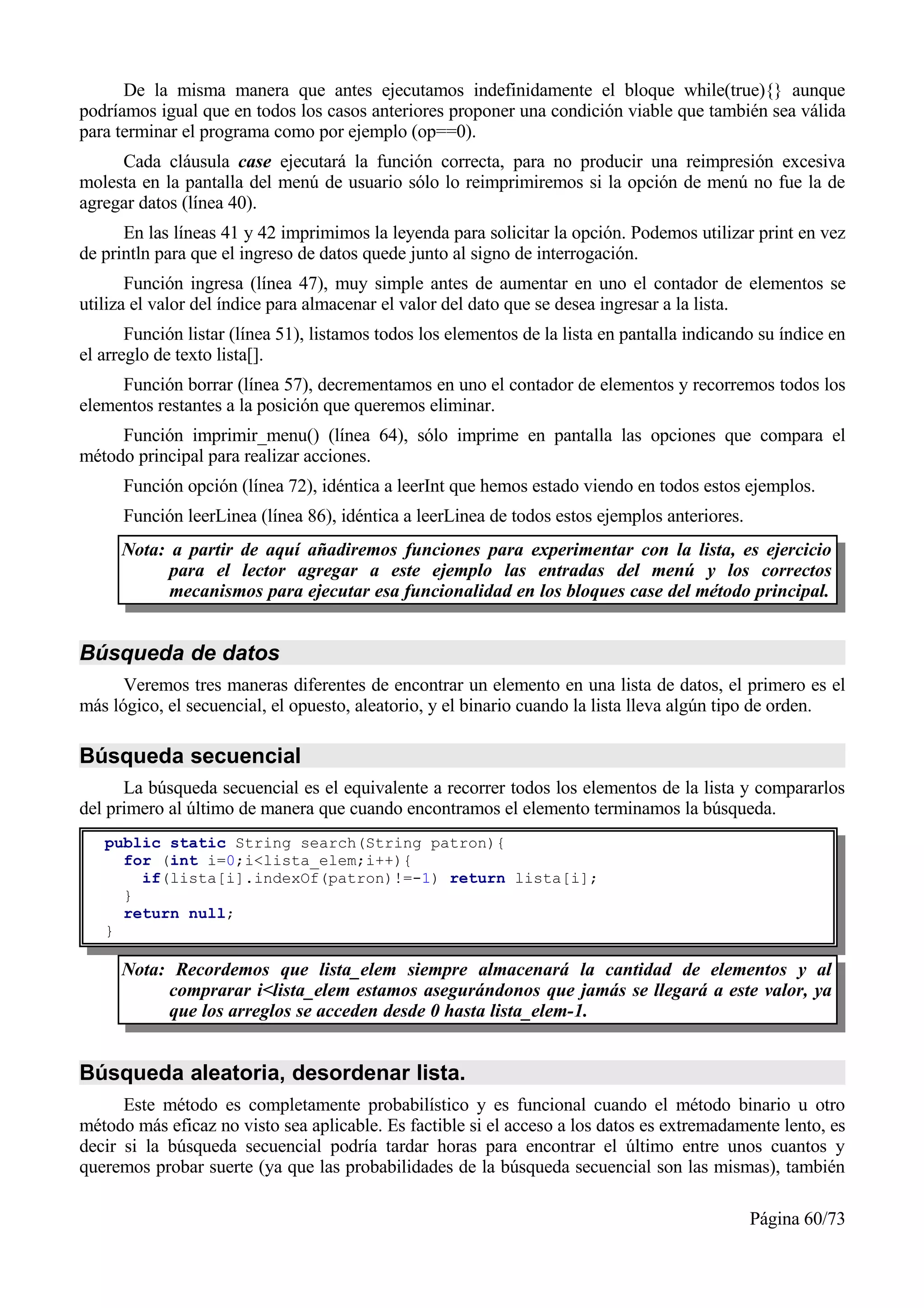 De la misma manera que antes ejecutamos indefinidamente el bloque while(true){} aunque
podríamos igual que en todos los casos anteriores proponer una condición viable que también sea válida
para terminar el programa como por ejemplo (op==0).
     Cada cláusula case ejecutará la función correcta, para no producir una reimpresión excesiva
molesta en la pantalla del menú de usuario sólo lo reimprimiremos si la opción de menú no fue la de
agregar datos (línea 40).
      En las líneas 41 y 42 imprimimos la leyenda para solicitar la opción. Podemos utilizar print en vez
de println para que el ingreso de datos quede junto al signo de interrogación.
       Función ingresa (línea 47), muy simple antes de aumentar en uno el contador de elementos se
utiliza el valor del índice para almacenar el valor del dato que se desea ingresar a la lista.
       Función listar (línea 51), listamos todos los elementos de la lista en pantalla indicando su índice en
el arreglo de texto lista[].
     Función borrar (línea 57), decrementamos en uno el contador de elementos y recorremos todos los
elementos restantes a la posición que queremos eliminar.
     Función imprimir_menu() (línea 64), sólo imprime en pantalla las opciones que compara el
método principal para realizar acciones.
      Función opción (línea 72), idéntica a leerInt que hemos estado viendo en todos estos ejemplos.
      Función leerLinea (línea 86), idéntica a leerLinea de todos estos ejemplos anteriores.
      Nota: a partir de aquí añadiremos funciones para experimentar con la lista, es ejercicio
            para el lector agregar a este ejemplo las entradas del menú y los correctos
            mecanismos para ejecutar esa funcionalidad en los bloques case del método principal.


Búsqueda de datos
      Veremos tres maneras diferentes de encontrar un elemento en una lista de datos, el primero es el
más lógico, el secuencial, el opuesto, aleatorio, y el binario cuando la lista lleva algún tipo de orden.

Búsqueda secuencial
      La búsqueda secuencial es el equivalente a recorrer todos los elementos de la lista y compararlos
del primero al último de manera que cuando encontramos el elemento terminamos la búsqueda.
   public static String search(String patron){
     for (int i=0;i<lista_elem;i++){
       if(lista[i].indexOf(patron)!=-1) return lista[i];
     }
     return null;
   }

      Nota: Recordemos que lista_elem siempre almacenará la cantidad de elementos y al
           comprarar i<lista_elem estamos asegurándonos que jamás se llegará a este valor, ya
           que los arreglos se acceden desde 0 hasta lista_elem-1.


Búsqueda aleatoria, desordenar lista.
      Este método es completamente probabilístico y es funcional cuando el método binario u otro
método más eficaz no visto sea aplicable. Es factible si el acceso a los datos es extremadamente lento, es
decir si la búsqueda secuencial podría tardar horas para encontrar el último entre unos cuantos y
queremos probar suerte (ya que las probabilidades de la búsqueda secuencial son las mismas), también

                                                                                               Página 60/73
 
