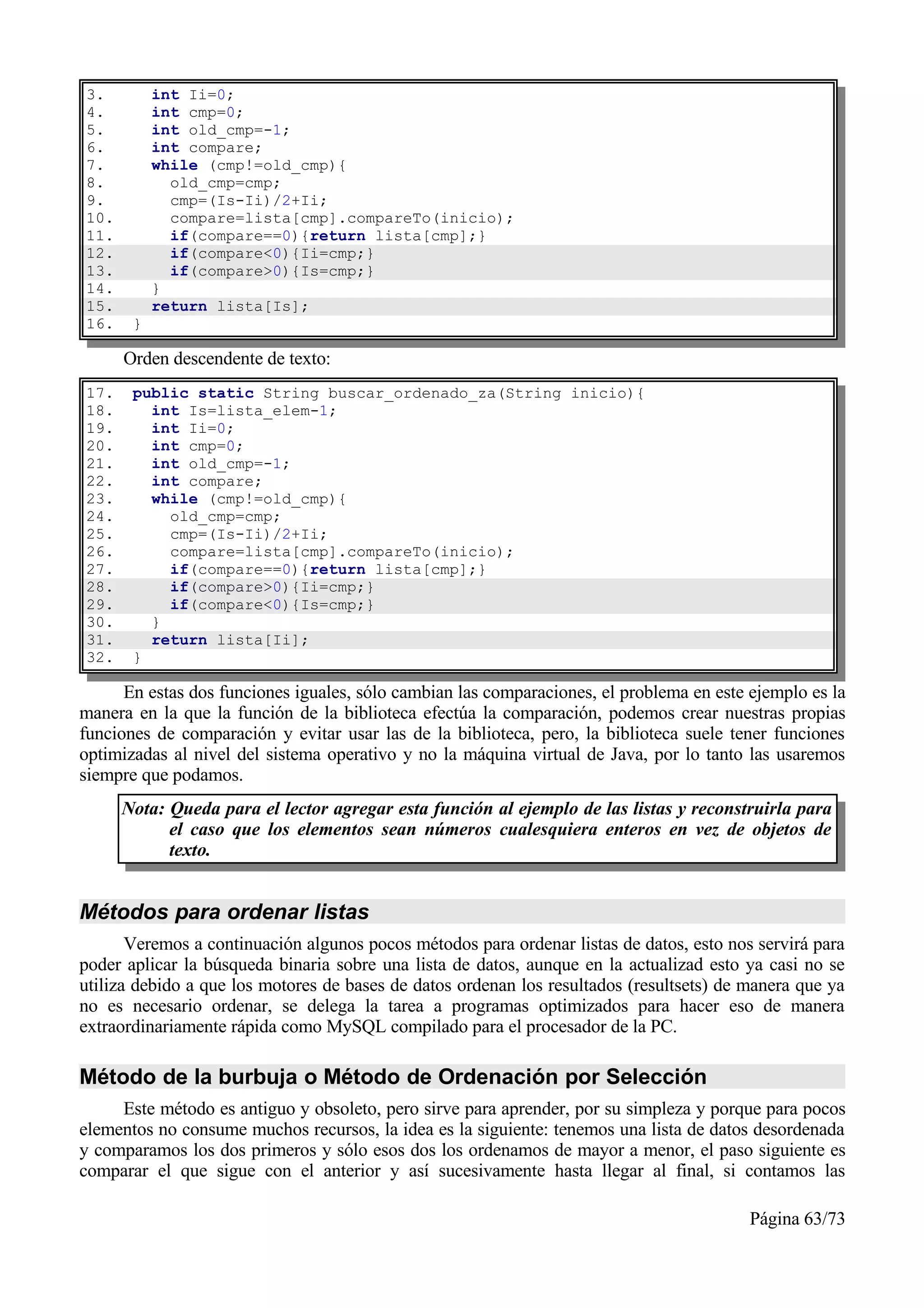 3.         int Ii=0;
4.         int cmp=0;
5.         int old_cmp=-1;
6.         int compare;
7.         while (cmp!=old_cmp){
8.           old_cmp=cmp;
9.           cmp=(Is-Ii)/2+Ii;
10.          compare=lista[cmp].compareTo(inicio);
11.          if(compare==0){return lista[cmp];}
12.          if(compare<0){Ii=cmp;}
13.          if(compare>0){Is=cmp;}
14.        }
15.        return lista[Is];
16.    }

      Orden descendente de texto:
17.    public static String buscar_ordenado_za(String inicio){
18.      int Is=lista_elem-1;
19.      int Ii=0;
20.      int cmp=0;
21.      int old_cmp=-1;
22.      int compare;
23.      while (cmp!=old_cmp){
24.        old_cmp=cmp;
25.        cmp=(Is-Ii)/2+Ii;
26.        compare=lista[cmp].compareTo(inicio);
27.        if(compare==0){return lista[cmp];}
28.        if(compare>0){Ii=cmp;}
29.        if(compare<0){Is=cmp;}
30.      }
31.      return lista[Ii];
32.    }

      En estas dos funciones iguales, sólo cambian las comparaciones, el problema en este ejemplo es la
manera en la que la función de la biblioteca efectúa la comparación, podemos crear nuestras propias
funciones de comparación y evitar usar las de la biblioteca, pero, la biblioteca suele tener funciones
optimizadas al nivel del sistema operativo y no la máquina virtual de Java, por lo tanto las usaremos
siempre que podamos.
      Nota: Queda para el lector agregar esta función al ejemplo de las listas y reconstruirla para
            el caso que los elementos sean números cualesquiera enteros en vez de objetos de
            texto.


Métodos para ordenar listas
       Veremos a continuación algunos pocos métodos para ordenar listas de datos, esto nos servirá para
poder aplicar la búsqueda binaria sobre una lista de datos, aunque en la actualizad esto ya casi no se
utiliza debido a que los motores de bases de datos ordenan los resultados (resultsets) de manera que ya
no es necesario ordenar, se delega la tarea a programas optimizados para hacer eso de manera
extraordinariamente rápida como MySQL compilado para el procesador de la PC.

Método de la burbuja o Método de Ordenación por Selección
     Este método es antiguo y obsoleto, pero sirve para aprender, por su simpleza y porque para pocos
elementos no consume muchos recursos, la idea es la siguiente: tenemos una lista de datos desordenada
y comparamos los dos primeros y sólo esos dos los ordenamos de mayor a menor, el paso siguiente es
comparar el que sigue con el anterior y así sucesivamente hasta llegar al final, si contamos las

                                                                                          Página 63/73
 