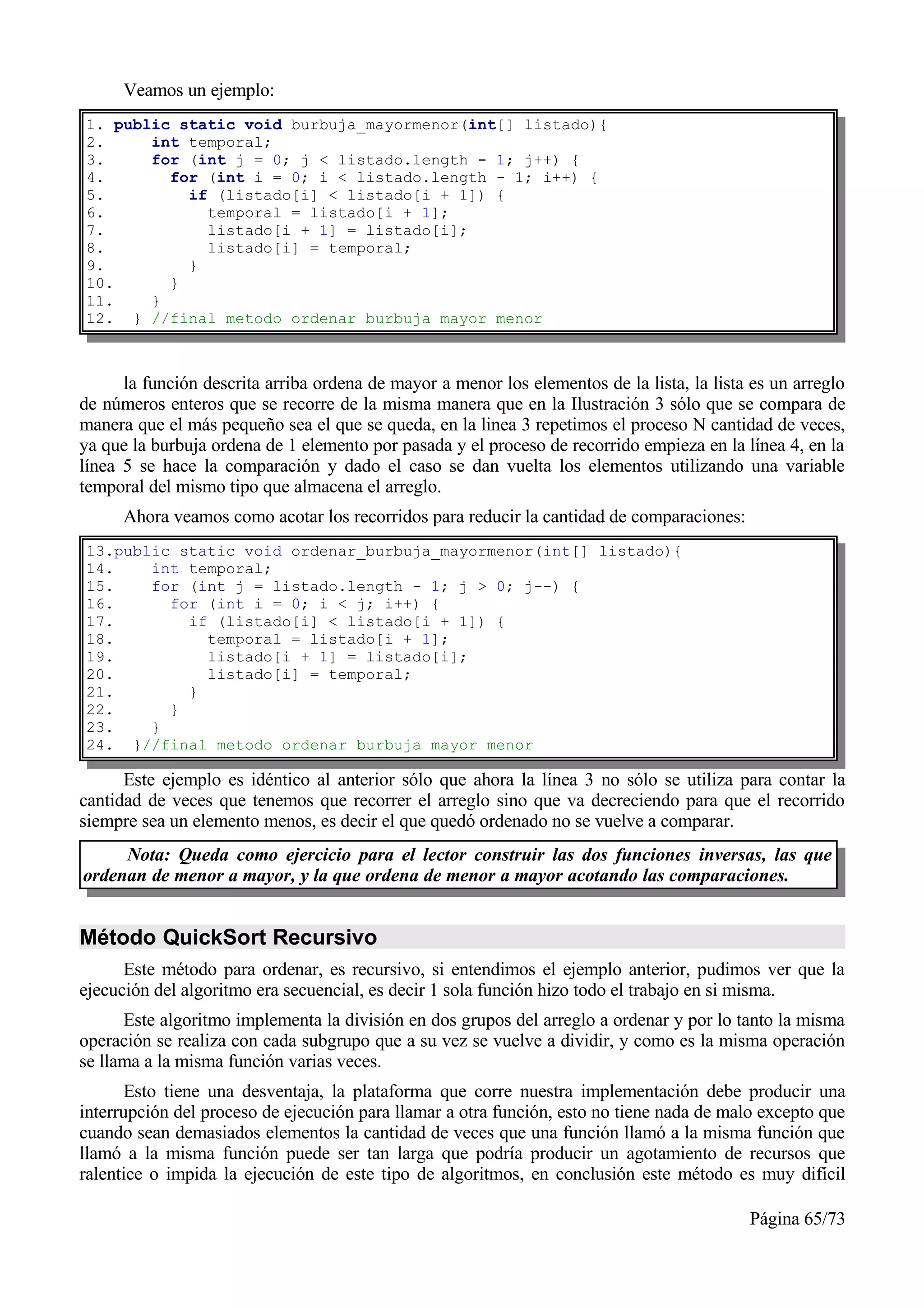 Veamos un ejemplo:
1. public static void burbuja_mayormenor(int[] listado){
2.     int temporal;
3.     for (int j = 0; j < listado.length - 1; j++) {
4.       for (int i = 0; i < listado.length - 1; i++) {
5.         if (listado[i] < listado[i + 1]) {
6.           temporal = listado[i + 1];
7.           listado[i + 1] = listado[i];
8.           listado[i] = temporal;
9.         }
10.      }
11.    }
12. } //final metodo ordenar burbuja mayor menor



      la función descrita arriba ordena de mayor a menor los elementos de la lista, la lista es un arreglo
de números enteros que se recorre de la misma manera que en la Ilustración 3 sólo que se compara de
manera que el más pequeño sea el que se queda, en la linea 3 repetimos el proceso N cantidad de veces,
ya que la burbuja ordena de 1 elemento por pasada y el proceso de recorrido empieza en la línea 4, en la
línea 5 se hace la comparación y dado el caso se dan vuelta los elementos utilizando una variable
temporal del mismo tipo que almacena el arreglo.
      Ahora veamos como acotar los recorridos para reducir la cantidad de comparaciones:
13.public static void ordenar_burbuja_mayormenor(int[] listado){
14.    int temporal;
15.    for (int j = listado.length - 1; j > 0; j--) {
16.      for (int i = 0; i < j; i++) {
17.        if (listado[i] < listado[i + 1]) {
18.          temporal = listado[i + 1];
19.          listado[i + 1] = listado[i];
20.          listado[i] = temporal;
21.        }
22.      }
23.    }
24. }//final metodo ordenar burbuja mayor menor

      Este ejemplo es idéntico al anterior sólo que ahora la línea 3 no sólo se utiliza para contar la
cantidad de veces que tenemos que recorrer el arreglo sino que va decreciendo para que el recorrido
siempre sea un elemento menos, es decir el que quedó ordenado no se vuelve a comparar.
     Nota: Queda como ejercicio para el lector construir las dos funciones inversas, las que
ordenan de menor a mayor, y la que ordena de menor a mayor acotando las comparaciones.


Método QuickSort Recursivo
      Este método para ordenar, es recursivo, si entendimos el ejemplo anterior, pudimos ver que la
ejecución del algoritmo era secuencial, es decir 1 sola función hizo todo el trabajo en si misma.
      Este algoritmo implementa la división en dos grupos del arreglo a ordenar y por lo tanto la misma
operación se realiza con cada subgrupo que a su vez se vuelve a dividir, y como es la misma operación
se llama a la misma función varias veces.
       Esto tiene una desventaja, la plataforma que corre nuestra implementación debe producir una
interrupción del proceso de ejecución para llamar a otra función, esto no tiene nada de malo excepto que
cuando sean demasiados elementos la cantidad de veces que una función llamó a la misma función que
llamó a la misma función puede ser tan larga que podría producir un agotamiento de recursos que
ralentice o impida la ejecución de este tipo de algoritmos, en conclusión este método es muy difícil

                                                                                            Página 65/73
 