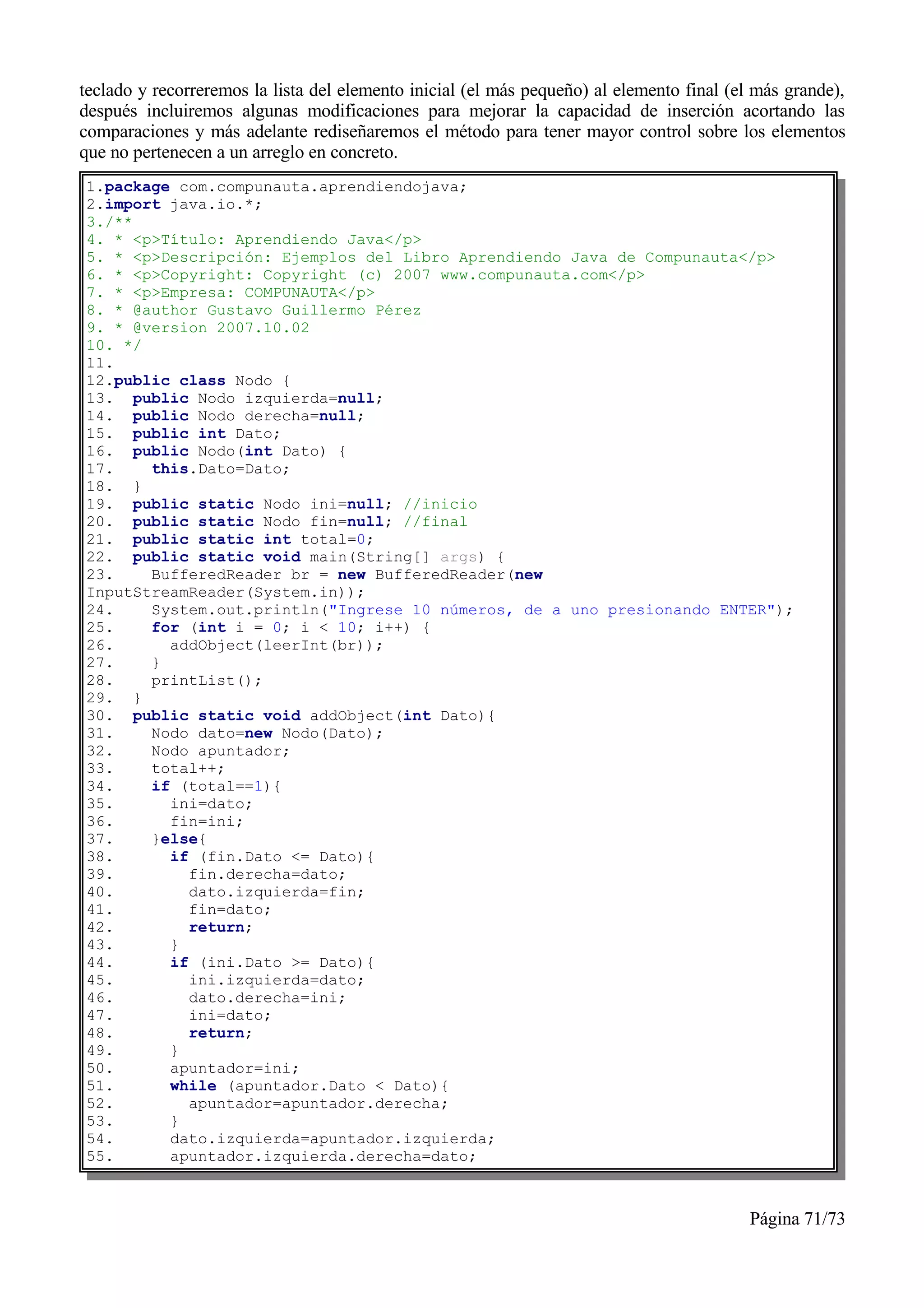teclado y recorreremos la lista del elemento inicial (el más pequeño) al elemento final (el más grande),
después incluiremos algunas modificaciones para mejorar la capacidad de inserción acortando las
comparaciones y más adelante rediseñaremos el método para tener mayor control sobre los elementos
que no pertenecen a un arreglo en concreto.
1.package com.compunauta.aprendiendojava;
2.import java.io.*;
3./**
4. * <p>Título: Aprendiendo Java</p>
5. * <p>Descripción: Ejemplos del Libro Aprendiendo Java de Compunauta</p>
6. * <p>Copyright: Copyright (c) 2007 www.compunauta.com</p>
7. * <p>Empresa: COMPUNAUTA</p>
8. * @author Gustavo Guillermo Pérez
9. * @version 2007.10.02
10. */
11.
12.public class Nodo {
13. public Nodo izquierda=null;
14. public Nodo derecha=null;
15. public int Dato;
16. public Nodo(int Dato) {
17.    this.Dato=Dato;
18. }
19. public static Nodo ini=null; //inicio
20. public static Nodo fin=null; //final
21. public static int total=0;
22. public static void main(String[] args) {
23.    BufferedReader br = new BufferedReader(new
InputStreamReader(System.in));
24.    System.out.println("Ingrese 10 números, de a uno presionando ENTER");
25.    for (int i = 0; i < 10; i++) {
26.      addObject(leerInt(br));
27.    }
28.    printList();
29. }
30. public static void addObject(int Dato){
31.    Nodo dato=new Nodo(Dato);
32.    Nodo apuntador;
33.    total++;
34.    if (total==1){
35.      ini=dato;
36.      fin=ini;
37.    }else{
38.      if (fin.Dato <= Dato){
39.        fin.derecha=dato;
40.        dato.izquierda=fin;
41.        fin=dato;
42.        return;
43.      }
44.      if (ini.Dato >= Dato){
45.        ini.izquierda=dato;
46.        dato.derecha=ini;
47.        ini=dato;
48.        return;
49.      }
50.      apuntador=ini;
51.      while (apuntador.Dato < Dato){
52.        apuntador=apuntador.derecha;
53.      }
54.      dato.izquierda=apuntador.izquierda;
55.      apuntador.izquierda.derecha=dato;



                                                                                          Página 71/73
 