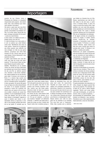 Abril 2006

                                           Reportagem
quartos do Lar. Outros, como o                                                                                               que habita na Vivenda Ana do Céu
Presidente da Câmara e o arquitecto                                                                                          Neves, reprimenda-a por não lhe ter
responsável pelo projecto, não deram                                                                                         dito nada no dia dos anos, e parte
esse valor, mas achámos que mere-                                                                                            rumo à Vivenda Sobral. A dona da
ciam também uma placa".                                                                                                      casa viu morrer-lhe marido e filho, hoje
Há ainda o apoio que vem dos EUA,                                                                                            partilha o lar com mais três pessoas,
ou que se vai lá buscar: "Temos uma                                                                                          todas apoiadas por uma funcionária do
grande comunidade nos Estados Uni-                                                                                           Centro Social. Por vezes a família
dos. Fui lá três vezes. Numa das via-                                                                                        aumenta, aparece por lá um pequenito
gens consegui arrecadar 20 mil euros"                                                                                        filho de um trabalhador da instituição.
- conta-nos José António.                                                                                                    E há alguns animais de companhia,
A obra custou um milhão de euros, o                                                                                          outros de criação. A cadela Joiinha
Estado entrou com 340 mil.                                                                                                   ensaia morder-nos as canelas,
S. João de Areias é um meio pobre, e                                                                                         enquanto a funcionária conta a boa
é com os pobres que José António                                                                                             nova ao padre: "O Romeu e a Julieta
conta mais: "Benfeitores são mais os                                                                                         tiveram filhinhos, agora temos que
mais pobres. Vieram-me as lágrimas                                                                                           lhes dar nome, porque aqui todos os
aos olhos quando uma velhinha me                                                                                             animais têm nome". O Romeu é um
veio entregar um mês da sua parca                                                                                            coelho, a Julieta uma coelha.
reforma, poupança que tinha feito                                                                                            Mostra-nos um jardim arranjadinho,
durante um ano. Houve mais que um                                                                                            obra da iniciativa do Centro Social mas
caso desses. Outros ofereceram o seu                                                                                         que se encontra em local público e,
subsídio de férias".                                                                                                         naturalmente, à disposição de todos
O padre José António tem uma filo-                                                                                           os habitantes da freguesia.
sofia que trata de incutir aos paro-                                                                                         Já há casinhas com telefone, quer que
quianos: "O meu lema é fazer as pes-                                                                                         todas o tenham. E todas vão ter um
soas felizes enquanto estão vivas".                                                                                          alarme daqueles que serve para avisar
Detalha: "Revolta-me ver os caixões                                                                                          em caso de aflição.
cheios de coroas de flores oferecidas                                                                                        Lamenta as dificuldades de enquadra-
por pessoas que nunca foram capazes                                                                                          mento da sua iniciativa: "Para as ca-
de dar uma flor ao defunto quando                                                                                            sinhas e vivendas não temos qualquer
vivo. Durante a vida foram maltrata-                                                                                         acordo com a Segurança Social. Não
dos, depois gastam-se rios de dinheiro                                                                                       pode ser Centro de Dia porque estão
para calar o remorso com coroas de                                                                                           lá de noite. Não pode ser Apoio
flores. E o mesmo digo quanto aos                                                                                            Domiciliário porque de dia eles vão
mausoléus. Não é que eu não goste                                                                                            para o Centro, para estarem na com-
de ver o cemitério bonito, arranjadinho,   padres têm muito peso nestes meios.      bilhete de identidade ficou nem ele      panhia dos outros utentes...".
é claro que gosto. Do que já não gosto     Há muita gente que pensa que eu faço     sabe bem onde. Os casos-limite:          O padre-empreiteiro não descansa, os
é que se faça uma cultura desenfreada      isto por ser padre, mas não. É uma       "Aqueles ali viviam como uns sel-        olhos chispam de alegria quando fala
da morte. É só naquele bocadinho,          postura que tomaria enquanto cida-       vagens, em condições miseráveis, in-     dos novos projectos. Por exemplo, um
enquanto o morto vai a enterrar. No        dão, mesmo que não fosse padre.          descritíveis. Quando lá fui buscá-los,   à beira do rio, para a última doação
mesmo dia, por vezes no fim do fune-       Devemos tratar de fazer as pessoas       tive que sair da casa mais do que uma    registada: "Sonho com umas suites,
ral já estão a discutir por causa das      felizes enquanto estão vivas".           vez para vomitar! Um caminhava com       uma sala envidraçada, um jardim de
partilhas. É uma manifestação de hipo-     No Centro de Dia, José António trata     a cabeça encostada aos pés, babava-      Inverno, três ou quatro bungalows...".
crisia que detesto. Daí que eu tente       de ir apresentando os utentes, um a      -se o tempo todo. Pessoas que tinham     Na empreitada da solidariedade, José
fazer passar a mensagem, segundo a         um. Os que ali casaram, a senhora        uma fortuna e a desbarataram toda!"      António vai trilhando o seu caminho.
qual à medida que nasce a soli-            que resolveu "adoptar" um deficiente     Depois damos uma volta de carro,         Percebe-se que é feliz argamassando
dariedade diminui a hipocrisia. E isto     profundo, o velhinho que pede para o     para ver as casinhas e as vivendas.      fraternalmente a vida dos desvalidos.
não é uma posição tomada pelo facto        padre lhe contar os anos, e talvez não   Tira uma foto com a "madrinha"
                                           fiquem todos bem contados porque o       Otília, fala à janela com a velhinha     DMA, texto e fotos
de eu ser padre. É verdade que os




                                                                                7
 