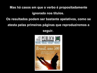 Mas há casos em que o verbo é propositadamente ignorado nos títulos.  Os resultados podem ser bastante apelativos, como se atesta pelas primeiras páginas que reproduziremos a seguir.   