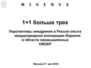 1+1 больше трех
Перспективы внедрения в России опыта
  международной кооперации Израиля
      в области промышленных
               НИОКР




            Москва 27 мая 2010
 