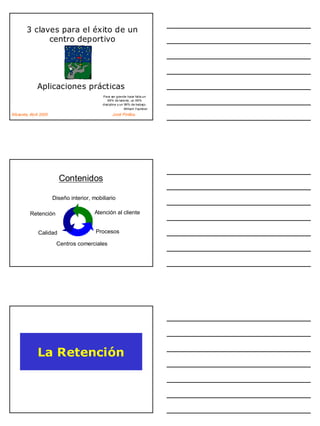 3 claves para el éxito de un
              centro deportivo




              Aplicaciones prácticas
                                            Para ser grande hace falta un
                                               99% de talento, un 99%
                                            disciplina y un 99% de trabajo.
                                                            William Faulkner
Albacete, Abril 2005                              Jordi Pinillos




                         Contenidos

                       Diseño interior, mobiliario

          Retención                      Atención al cliente


              Calidad                    Procesos

                        Centros comerciales




              La Retención
 