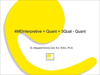 4MEInterpretive = Quant + 3Qual - Quant Dr. Margaret Simms Cert. Ed., M.Ed., Ph.D.  