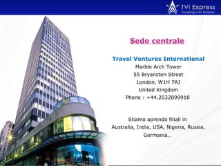 Sede centrale   Travel Ventures International Marble Arch Tower 55 Bryanston Street London, W1H 7AJ United Kingdom Phone : +44.2032899918   Stiamo aprendo filiali in  Australia, India, USA, Nigeria, Russia, Germania…   