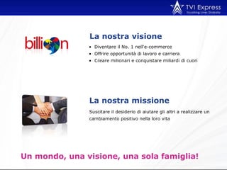 Suscitare il desiderio di aiutare gli altri a realizzare un cambiamento positivo nella loro vita La nostra visione Un mondo, una visione, una sola famiglia!  Diventare il No. 1 nell‘e-commerce Offrire opportunità di lavoro e carriera Creare milionari e conquistare miliardi di cuori La nostra missione  