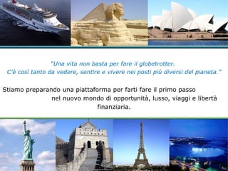 “ Una vita non basta per fare il globetrotter.  C'è così tanto da vedere, sentire e vivere nei posti più diversi del pianeta.” Stiamo preparando una piattaforma per farti fare il primo passo  nel nuovo mondo di opportunità, lusso, viaggi e libertà finanziaria. 