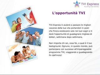 L’opportunità TVI TVI-Express ti aiuterà a passare le migliori vacanze della tua vita portandoti in posti che finora esistevano solo nei tuoi sogni e ti darà l'opportunità di guadagnare migliaia di dollari, settimana dopo settimana. Non importa chi sei, cosa fai, o qual è il tuo background. Ognuno, in questo mondo, può partecipare con successo all’impareggiabile programma TVI, viaggiando e guadagnando fin dall'inizio! 
