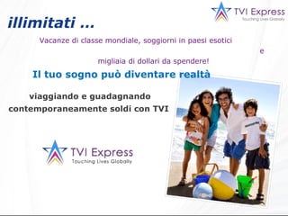 illimitati …   Vacanze di classe mondiale, soggiorni in paesi esotici  e migliaia di dollari da spendere! Il tuo sogno può diventare realtà viaggiando e guadagnando contemporaneamente soldi con TVI  