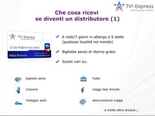 Che cosa ricevi  se diventi un distributore (1) 6 notti/7 giorni in albergo a 5 stelle (qualsiasi località nel mondo) Biglietto aereo di ritorno gratis Sconti vari su : e molto altro ancora... hotel viaggi last minute assicurazione viaggi biglietti aerei crociere  noleggio auto 