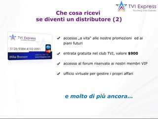 accesso „a vita“ alle nostre promozioni  ed ai piani futuri entrata gratuita nel club TVI, valore  $900 accesso al forum riservato ai nostri membri VIP ufficio virtuale per gestire i propri affari e molto di più ancora… Che cosa ricevi  se diventi un distributore (2) 