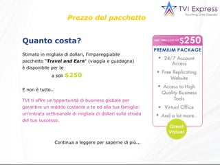 Prezzo del pacchetto   Quanto costa?   Stimato in migliaia di dollari, l'impareggiabile pacchetto  " Travel and Earn " ( viaggia e guadagna) è disponibile per te TVI ti offre un'opportunità di business globale per garantire un reddito costante a te ed alla tua famiglia: un’entrata settimanale di migliaia di dollari sulla strada del tuo successo. Continua a leggere per saperne di più ... a soli   $250 E non è tutto.. 