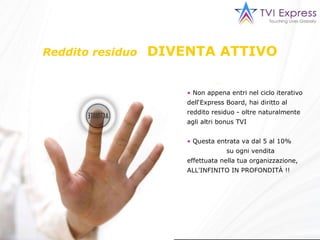 Reddito residuo   DIVENTA ATTIVO Non appena entri nel ciclo iterativo dell‘Express Board, hai diritto al reddito residuo - oltre naturalmente agli altri bonus TVI Questa entrata  va dal 5 al 10%  su ogni vendita effettuata nella tua organizzazione, ALL'INFINITO IN PROFONDITÀ !! 