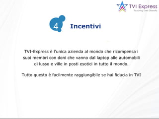TVI-Express è l'unica azienda al mondo che ricompensa i suoi membri con doni che vanno dal laptop alle automobili di lusso e ville in posti esotici in tutto il mondo. Tutto questo è facilmente raggiungibile se hai fiducia in TVI Incentivi 4 