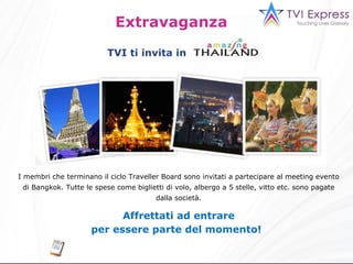 Extravaganza  I membri che terminano il ciclo Traveller Board sono invitati a partecipare al meeting evento di Bangkok. Tutte le spese come biglietti di volo, albergo a 5 stelle, vitto etc. sono pagate dalla società. Affrettati ad entrare per essere parte del momento !   TVI ti invita in 