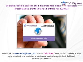 Contatta subito la persona che ti ha rimandato al sito web o a questa presentazione e fatti aiutare ad entrare nel business Oppure vai su  www.tviexpress.com  e clicca  “Join Now”  dove ci saranno da fare 3 passi molto semplici. Potrai cominciare a guadagnare soldi nell‘arco di minuti, dall‘inizio!  Mai stato così semplice! 
