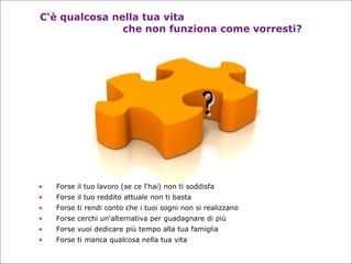 C‘è qualcosa nella tua vita  che non funziona come vorresti? Forse il tuo lavoro (se ce l‘hai) non ti soddisfa Forse il tuo reddito attuale non ti basta Forse ti rendi conto che i tuoi sogni non si realizzano Forse cerchi un‘alternativa per guadagnare di più   Forse vuoi dedicare più tempo alla tua famiglia   Forse ti manca qualcosa nella tua vita ? 