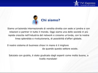 Chi siamo? Siamo un’azienda internazionale di vendita diretta con sede a Londra e con relazioni e partner in tutto il mondo. Oggi siamo una delle società in più rapida crescita nell’industria del network e creiamo un’onda, con la nostra linea splendida e rivoluzionaria, di possibilità d’affari globale. Il nostro sistema di business chiavi in mano è il migliore  da quando questo settore esiste.  Salutato con giubilo, è stato giudicato dagli esperti come molto buono, a livello mondiale!  