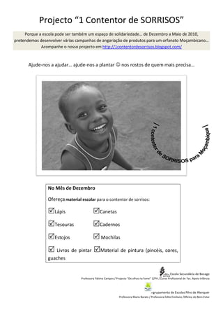 Projecto “1 Contentor de SORRISOS”
     Porque a escola pode ser também um espaço de solidariedade… de Dezembro a Maio de 2010,
pretendemos desenvolver várias campanhas de angariação de produtos para um orfanato Moçambicano…
             Acompanhe o nosso projecto em http://1contentordesorrisos.blogspot.com/



                           ajude-nos a plantar ☺ nos rostos de quem mais precisa…
       Ajude-nos a ajudar… ajude                                         precisa




                No Mês de Dezembro

                Ofereça material escolar para o contentor de sorrisos:

                   Lápis                       Canetas

                   Tesouras                    Cadernos

                   Estojos                      Mochilas

                   Livros de pintar             Material de pintura (pincéis, cores,
                guaches

                                                                                                        Escola Secundária de Bocage
                                 Professora Fátima Campos / Projecto “De olhos na fome” 12ºH / Curso Profissional de Tec. Apoio Infância



                                                                                         Agrupamento de Escolas Pêro de Alenquer
                                                               Professora Maria Barata / Professora Edite Emiliano /Oficina do Bem-Estar
                                                                                                                   /
 