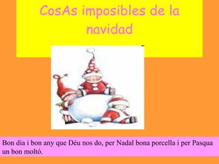 CosAs imposibles de la navidad Bon dia i bon any que Déu nos do, per Nadal bona porcella i per Pasqua un bon moltó.  