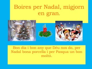 Boires per Nadal, migjorn en gran . Bon dia i bon any que Déu nos do, per Nadal bona porcella i per Pasqua un bon moltó. 