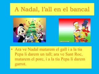 A Nadal, l’all en el bancal Ara ve Nadal matarem el gall i a la tia Pepa li darem un tall; ara ve Sant Roc, matarem el porc, i a la tia Pepa li darem garrot. 