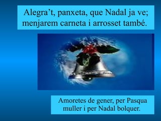 Alegra’t, panxeta, que Nadal ja ve; menjarem carneta i arrosset també.   Amoretes de gener, per Pasqua muller i per Nadal bolquer.  