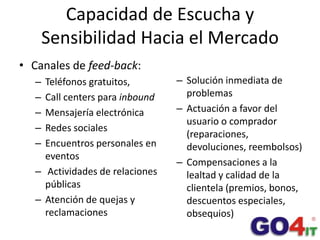 Capacidad de Escucha y Sensibilidad Hacia el Mercado<br />Canales de feed-back:<br />Teléfonos gratuitos,<br />Call center...