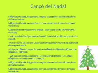 Cançó del Nadal M’agrada el Nadal, faig petons i regals, els carrers i els balcons plens de llums i colors. M’agrada el Nadal, un pesebre com cal, pastorets i torrons i cançons vora el foc. Quan miro la nit veig el vidre entelat i escric amb el dit: BON NADAL i un desig: - Vull un tall de torró pel pastor Rovelló, i carbó dins d’un sac pel dimoni escuat. Vull un somni de neu per vaixar amb trineu,poder veure el rei blanc fent de mag un instant. Vull pujar d’alt del cel per fer surf amb l’estel fins l’estrella d’orient que s’apagua i s’ensent. Vull que em donguis cançons i un sac pler de petons, i un  dibuix d’aquest món sense mals ni canyons. M’agrada el Nadal, faig petons i regals, els carrers i els balcons plens de llums i colors. M’agrada el Nadal, un pesebre com cal, pastorets i torrons i cançons vora el foc. 