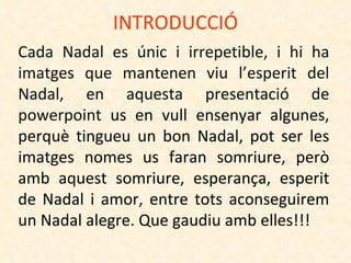 INTRODUCCIÓ Cada Nadal es únic i irrepetible, i hi ha imatges que mantenen viu l’esperit del Nadal, en aquesta presentació de  powerpoint  us en vull ensenyar algunes, perquè tingueu un bon Nadal, pot ser les imatges nomes us faran somriure, però amb aquest somriure, esperança, esperit de Nadal i amor, entre tots aconseguirem un Nadal alegre. Que gaudiu amb elles!!! 