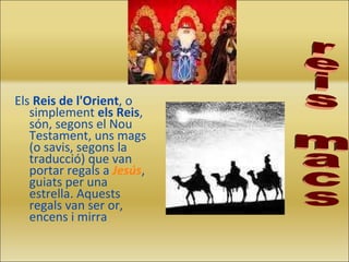 Els  Reis de l'Orient , o simplement  els Reis , són, segons el Nou Testament, uns mags (o savis, segons la traducció) que van portar regals a  Jesús , guiats per una estrella. Aquests regals van ser or, encens i mirra reis macs 