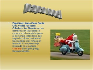 Papá Noel ,  Santa Claus ,  Santa Clos ,  Viejito Pascuero ,  Colacho  o  San Nicolás  son los nombres con los cuales se conoce en el mundo hispano al personaje legendario que según la cultura occidental trae regalos a los niños por Navidad. Es un personaje inspirado en un obispo  cristiano  de origen griego llamado Nicolás, papa noel 
