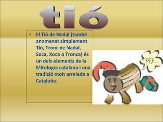 El Tió de Nadal (també anomenat simplement Tió, Tronc de Nadal, Soca, Xoca o Tronca) és un dels elements de la Mitologia catalana i una tradició molt arrelada a Cataluña. tió 