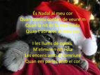 És Nadal al meu cor Quan somriu conten de veure’m Quan la nit és fa més freda Quan t’abraces al meu cos I les llums de colors  M'eliminen nit i dia Les encens amb al somriure Quan em parles amb el cor 