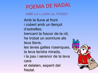 POEMA DE NADAL  AMB LA LLUNA AL FRONT Amb la lluna al front  i cobert amb un llençol d’estrelles; trencant la foscor de la nit, he trobat un somriure als teus llavis, les teves galtes rosenques, la teva tendra mirada, i la pau i serenor de la teva cara et delaten, esperit del Nadal. 