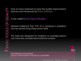 7 basic tools of qualityENGINEERING MANAGEMENTQUALITY IMPROVEMENT IN TECHNICAL CONCERNSOne of many methods to ease the quality improvement process was introduced by Kaoru IshikawaIt was called Seven Tools of Quality. Ishikawa believed that 95% of a company’s problems can be solved using these seven toolsThe tools are designed for simplicity so average person can have less complicated statistical analysis7QCSunday, May 09, 201010Fahad Mahmud Mirza