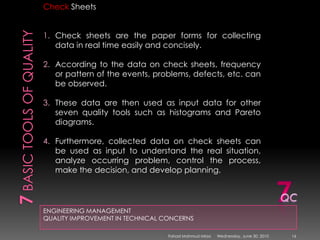 7 basic tools of qualityENGINEERING MANAGEMENTQUALITY IMPROVEMENT IN TECHNICAL CONCERNSCheck SheetsCheck sheets are the paper forms for collecting data in real time easily and concisely. According to the data on check sheets, frequency or pattern of the events, problems, defects, etc. can be observed. These data are then used as input data for other seven quality tools such as histograms and Pareto diagrams. Furthermore, collected data on check sheets can be used as input to understand the real situation, analyze occurring problem, control the process, make the decision, and develop planning.7QCSunday, May 09, 201016Fahad Mahmud Mirza