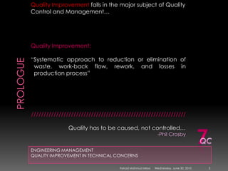 PROLOGUEENGINEERING MANAGEMENTQUALITY IMPROVEMENT IN TECHNICAL CONCERNSQuality Improvement falls in the major subject of Quality Control and Management…Quality Improvement:“Systematic approach to reduction or elimination of    waste, work-back flow, rework, and losses in  production process”//////////////////////////////////////////////////////////////Quality has to be caused, not controlled… -Phil Crosby7QCSunday, May 09, 20102Fahad Mahmud Mirza