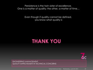 Thank youENGINEERING MANAGEMENTQUALITY IMPROVEMENT IN TECHNICAL CONCERNSPersistence is the twin sister of excellence. One is a matter of quality; the other, a matter of time…Even though if quality cannot be defined, you know what quality is7QCSunday, May 09, 201027Fahad Mahmud Mirza