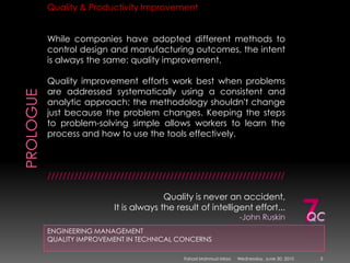 PROLOGUEENGINEERING MANAGEMENTQUALITY IMPROVEMENT IN TECHNICAL CONCERNSQuality & Productivity ImprovementWhile companies have adopted different methods to control design and manufacturing outcomes, the intent is always the same: quality improvement.Quality improvement efforts work best when problems are addressed systematically using a consistent and analytic approach; the methodology shouldn't change just because the problem changes. Keeping the steps to problem-solving simple allows workers to learn the process and how to use the tools effectively.//////////////////////////////////////////////////////////////Quality is never an accident, It is always the result of intelligent effort... -John Ruskin 7QCSunday, May 09, 20103Fahad Mahmud Mirza