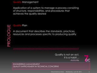 PROLOGUEENGINEERING MANAGEMENTQUALITY IMPROVEMENT IN TECHNICAL CONCERNSQuality ManagementApplication of a system to manage a process consisting of structure, responsibilities, and procedures that achieves the quality desiredQuality PlanA document that describes the standards, practices, resources and processes specific to producing quality//////////////////////////////////////////////////////////////Quality is not an act, It is a habit…-Aristotle7QCSunday, May 09, 20105Fahad Mahmud Mirza