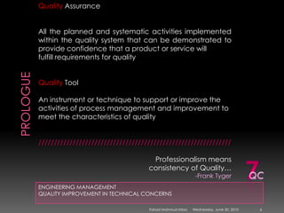 PROLOGUEENGINEERING MANAGEMENTQUALITY IMPROVEMENT IN TECHNICAL CONCERNSQuality AssuranceAll the planned and systematic activities implemented within the quality system that can be demonstrated to provide confidence that a product or service willfulfill requirements for qualityQuality ToolAn instrument or technique to support or improve the activities of process management and improvement to meet the characteristics of quality//////////////////////////////////////////////////////////////Professionalism means consistency of Quality…-Frank Tyger7QCSunday, May 09, 20106Fahad Mahmud Mirza