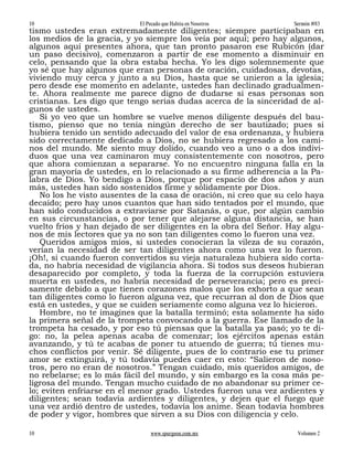 10                          El Pecado que Habita en Nosotros       Sermón #83
tismo ustedes eran extremadamente diligentes; siempre participaban en
los medios de la gracia, y yo siempre los veía por aquí; pero hay algunos,
algunos aquí presentes ahora, que tan pronto pasaron ese Rubicón (dar
un paso decisivo), comenzaron a partir de ese momento a disminuir en
celo, pensando que la obra estaba hecha. Yo les digo solemnemente que
yo sé que hay algunos que eran personas de oración, cuidadosas, devotas,
viviendo muy cerca y junto a su Dios, hasta que se unieron a la iglesia;
pero desde ese momento en adelante, ustedes han declinado gradualmen-
te. Ahora realmente me parece digno de dudarse si esas personas son
cristianas. Les digo que tengo serias dudas acerca de la sinceridad de al-
gunos de ustedes.
   Si yo veo que un hombre se vuelve menos diligente después del bau-
tismo, pienso que no tenía ningún derecho de ser bautizado; pues si
hubiera tenido un sentido adecuado del valor de esa ordenanza, y hubiera
sido correctamente dedicado a Dios, no se hubiera regresado a los cami-
nos del mundo. Me siento muy dolido, cuando veo a uno o a dos indivi-
duos que una vez caminaron muy consistentemente con nosotros, pero
que ahora comienzan a separarse. Yo no encuentro ninguna falla en la
gran mayoría de ustedes, en lo relacionado a su firme adherencia a la Pa-
labra de Dios. Yo bendigo a Dios, porque por espacio de dos años y aun
más, ustedes han sido sostenidos firme y sólidamente por Dios.
   No los he visto ausentes de la casa de oración, ni creo que su celo haya
decaído; pero hay unos cuantos que han sido tentados por el mundo, que
han sido conducidos a extraviarse por Satanás, o que, por algún cambio
en sus circunstancias, o por tener que alejarse alguna distancia, se han
vuelto fríos y han dejado de ser diligentes en la obra del Señor. Hay algu-
nos de mis lectores que ya no son tan diligentes como lo fueron una vez.
   Queridos amigos míos, si ustedes conocieran la vileza de su corazón,
verían la necesidad de ser tan diligentes ahora como una vez lo fueron.
¡Oh!, si cuando fueron convertidos su vieja naturaleza hubiera sido corta-
da, no habría necesidad de vigilancia ahora. Si todos sus deseos hubieran
desaparecido por completo, y toda la fuerza de la corrupción estuviera
muerta en ustedes, no habría necesidad de perseverancia; pero es preci-
samente debido a que tienen corazones malos que los exhorto a que sean
tan diligentes como lo fueron alguna vez, que recurran al don de Dios que
está en ustedes, y que se cuiden seriamente como alguna vez lo hicieron.
   Hombre, no te imagines que la batalla terminó; esta solamente ha sido
la primera señal de la trompeta convocando a la guerra. Ese llamado de la
trompeta ha cesado, y por eso tú piensas que la batalla ya pasó; yo te di-
go: no, la pelea apenas acaba de comenzar; los ejércitos apenas están
avanzando, y tú te acabas de poner tu atuendo de guerra; tú tienes mu-
chos conflictos por venir. Sé diligente, pues de lo contrario ese tu primer
amor se extinguirá, y tú todavía puedes caer en esto: “Salieron de noso-
tros, pero no eran de nosotros.” Tengan cuidado, mis queridos amigos, de
no rebelarse; es lo más fácil del mundo, y sin embargo es la cosa más pe-
ligrosa del mundo. Tengan mucho cuidado de no abandonar su primer ce-
lo; eviten enfriarse en el menor grado. Ustedes fueron una vez ardientes y
diligentes; sean todavía ardientes y diligentes, y dejen que el fuego que
una vez ardió dentro de ustedes, todavía los anime. Sean todavía hombres
de poder y vigor, hombres que sirven a su Dios con diligencia y celo.

10                              www.spurgeon.com.mx                 Volumen 2
 