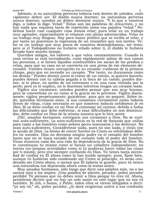 Sermón #83                  El Pecado que Habita en Nosotros             11
   Además, si su naturaleza perversa todavía está dentro de ustedes, cuán
vigilantes deben ser. El diablo nunca duerme; su naturaleza perversa
nunca duerme; ustedes no deben dormirse nunca. “Y lo que a vosotros
digo, a todos lo digo: Velad.” Estas son las palabras de Jesucristo, y no
hay nada que requiera tanto de repetición como esa palabra “velad.” Po-
demos hacer casi cualquier cosa menos velar; pues velar es un trabajo
muy agotador, especialmente si velamos con almas adormecidas. Velar es
un trabajo muy fatigoso. Hay poco honor público que se reciba al velar, y
por tanto no poseemos la esperanza de un renombre que nos motive. Ve-
lar es un trabajo que muy pocos de nosotros desempeñamos, me temo;
pero si el Todopoderoso no hubiera velado sobre ti, el diablo te hubiera
llevado hace mucho tiempo.
   Queridos amigos, los exhorto a que velen constantemente. Cuando la
casa vecina se está incendiando, cuán rápidamente saltan de sus camas
las personas, y si tienen líquidos combustibles los sacan de los predios y
velan, para que su casa no se convierta en una presa de ese elemento de-
vorador. Ustedes tienen corrupción en su corazón: cuídense de la primera
chispa, para que no incendie su corazón. “Por tanto, no durmamos como
los demás.” Puedes dormir junto al cráter de un volcán, si quieres hacerlo;
puedes dormir con tu cabeza pegada a la boca de un cañón; puedes dor-
mir, si te place, en medio de un terremoto o en una casa visitada por la
peste; pero yo te suplico, no te duermas mientras tengas un corazón malo.
   Vigilen sus corazones; ustedes pueden pensar que son muy buenos,
pero se convertirán en su ruina si la gracia no lo previene. Vigilen diaria-
mente; vigilen perpetuamente; guárdense, para que no pequen. Sobre to-
do, queridos hermanos míos, si sus corazones ciertamente están todavía
llenos de vileza, cuán necesario es que nosotros todavía exhibamos fe en
Dios. Si yo debo confiar en mi Dios al comenzar mi camino, debido a todas
las dificultades que debo enfrentar, si esas dificultades no son disminuí-
das, debo confiar en Dios de la misma manera que lo hice antes.
   ¡Oh!, amados hermanos, entreguen sus corazones a Dios. No se vuel-
van auto-suficientes. La auto-suficiencia es la red de Satanás que utiliza
para cazar a los hombres como pobres peces insensatos y los destruye. No
sean auto-suficientes. Considérense nada, pues no son nada, y vivan con
la ayuda de Dios. La forma de crecer fuertes en Cristo es volviéndose débi-
les en ustedes. Dios no derrama ningún poder en el corazón del hombre
hasta que no se haya vaciado de ese corazón todo el poder del hombre.
Vivan entonces cada día una vida de dependencia de la gracia de Dios. No
te constituyas tú mismo como si fueras un caballero independiente; no
inicies tus propias actividades como si tú pudieras hacer todas las cosas
por ti mismo; pero vive siempre confiando en Dios. Tú tienes tanta necesi-
dad de confiar en Él ahora como la has tenido siempre; pues, fíjate bien,
aunque tú hubieras sido condenado sin Cristo al principio, tú serás con-
denado sin Cristo ahora, a menos que Él todavía te guarde, pues tú tienes
una naturaleza tan depravada ahora como la tenías antes.
   Muy amados hermanos, sólo tengo que decir una palabra más, no a los
santos sino a los impíos. ¡Una palabra de aliento, pecador, pobre pecador
perdido! Tú piensas que no debes venir a Dios porque tú eres vil. Ahora,
permíteme decirte que no hay un solo santo en este lugar que no sea vil
también. Si Job, e Isaías, y Pablo, todos ellos se vieron obligados a decir:
“yo soy vil,” oh, pobre pecador, ¿te dará vergüenza unirte a esa confesión
Volumen 2                       www.spurgeon.com.mx                      11
 