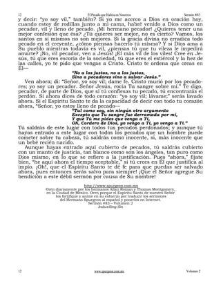 12                               El Pecado que Habita en Nosotros                   Sermón #83
y decir: “yo soy vil,” también? Si yo me acerco a Dios en oración hoy,
cuando estoy de rodillas junto a mi cama, habré venido a Dios como un
pecador, vil y lleno de pecado. ¡Mi hermano pecador! ¿Quieres tener una
mejor confesión que ésa? ¿Tú quieres ser mejor, no es cierto? Vamos, los
santos en sí mismos no son mejores. Si la gracia divina no erradica todo
pecado en el creyente, ¿cómo piensas hacerlo tú mismo? Y si Dios ama a
Su pueblo mientras todavía es vil, ¿piensas tú que tu vileza le impedirá
amarte? ¡No, vil pecador, ven a Jesús! ¡El más vil de los viles! Cree en Je-
sús, tú que eres escoria de la sociedad, tú que eres el estiércol y la hez de
las calles, yo te pido que vengas a Cristo. Cristo te ordena que creas en
Él—
                        “No a los justos, no a los justos,
                        Sino a pecadores vino a salvar Jesús.”
   Ven ahora; di: “Señor, yo soy vil; dame fe. Cristo murió por los pecado-
res; yo soy un pecador. Señor Jesús, rocía Tu sangre sobre mí.” Te digo,
pecador, de parte de Dios, que si tú confiesas tu pecado, tú encontrarás el
perdón. Si ahora dices de todo corazón: “yo soy vil; lávame;” serás lavado
ahora. Si el Espíritu Santo te da la capacidad de decir con todo tu corazón
ahora, “Señor, yo estoy lleno de pecado—
                        “Tal como soy, sin ningún otro argumento
                        Excepto que Tu sangre fue derramada por mí,
                        Y que Tú me pides que venga a Ti,
                        Oh, Cordero de Dios, yo vengo a Ti, yo vengo a Ti.”
Tú saldrás de este lugar con todos tus pecados perdonados; y aunque tú
hayas entrado a este lugar con todos los pecados que un hombre puede
cometer sobre tu cabeza, tú saldrás como inocente, sí, más inocente que
un bebé recién nacido.
   Aunque hayas entrado aquí cubierto de pecados, tú saldrás cubierto
con un manto de justicia, tan blanco como son los ángeles, tan puro como
Dios mismo, en lo que se refiere a la justificación. Pues “ahora,” fíjate
bien, “he aquí ahora el tiempo aceptable,” si tú crees en Él que justifica al
impío. ¡Oh!, que el Espíritu Santo te dé fe para que puedas ser salvado
ahora, pues entonces serás salvo para siempre! ¡Que el Señor agregue Su
bendición a este débil sermón por causa de Su nombre!
                                   http://www.spurgeon.com.mx
           Oren diariamente por los hermanos Allan Roman y Thomas Montgomery,
           en la Ciudad de México. Oren porque el Espíritu Santo de nuestro Señor
                 los fortifique y anime en su esfuerzo por traducir los sermones
                    del Hermano Spurgeon al español y ponerlos en Internet.
                                     Sermón #83 – Volumen 2
                                          Indwelling Sin




12                                   www.spurgeon.com.mx                             Volumen 2
 