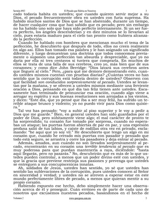 Sermón #83                  El Pecado que Habita en Nosotros               3
cado todavía habita en ustedes; que cuando quieren servir mejor a su
Dios, el pecado frecuentemente obra en ustedes con furia suprema. Ha
habido muchos santos de Dios que se han abstenido, durante un tiempo,
de hacer cualquier cosa que han sabido que es pecado; pero sin embargo
no ha habido uno solo que haya sido perfecto internamente. Si un ser fue-
ra perfecto, los ángeles descenderían y en diez minutos se lo llevarían al
cielo, pues estaría maduro para el cielo tan pronto como hubiera alcanza-
do la perfección.
   Cuando he hablado con hombres que mencionan mucho el tema de la
perfección, he descubierto que después de todo, ellos no creen realmente
en algo así. Ellos han tomado esa palabra y le han asignado un significado
diferente, y luego demuestran una doctrina que todos conocemos previa-
mente o suponen una perfección tan absurda y despreciable, que yo no
daría por ella ni tres centavos si tuviera que comprarla. En muchos de
ellos se trata de una falla de sus cerebros, creo yo, más bien que de sus
corazones; y como dice John Berridge: “Dios lavará sus cerebros antes
que lleguen al cielo.” Pero, ¿para qué me demoro demostrando esto, cuan-
do ustedes mismos cuentan con pruebas diarias? ¿Cuántas veces no han
sentido que la corrupción está todavía dentro de ustedes? Observen con
qué facilidad son conducidos sorpresivamente al pecado. Ustedes se levan-
tan por la mañana, y se ofrecen a ustedes mismos mediante una ferviente
oración a Dios, pensando en qué día tan feliz tienen ante ustedes. Esca-
samente han terminado de pronunciar esa oración, cuando algo viene a
arrugar su espíritu y sus buenas resoluciones son arrojadas a los vientos,
y dicen: “Este día, que yo pensé que iba a ser muy feliz, ha sufrido un te-
rrible ataque brusco y violento; yo no puedo vivir para Dios como quisie-
ra.”
   Tal vez has pensado: “voy a subir al piso superior y le voy a pedir a
Dios que me guarde.” Bien, en general ustedes han sido guardados por el
poder de Dios, pero súbitamente viene algo; el mal carácter de pronto te
ha sorprendido; tu corazón fue tomado por sorpresa, cuando no espera-
bas un ataque; las puertas fueron abiertas de par en par, y una expresión
profana salió de tus labios, y caíste de rodillas otra vez en privado, excla-
mando: “he aquí que yo soy vil.” He descubierto que tengo un algo en mi
corazón que, cuando he cerrado mis puertas con pasador y pensado que
todo está seguro, se arrastra y corre los pasadores y deja entrar al pecado.
   Además, amados, aun cuando no son llevados sorpresivamente al pe-
cado, encontrarán en su corazón una terrible tendencia al pecado que es
muy poderosa para que puedan mantenerla a raya, diciéndole: “hasta
aquí llegarás, pero no pasarás.” No, descubrirán que es más de lo que us-
tedes pueden controlar, a menos que un poder divino esté con ustedes, y
que la gracia que previene restrinja sus pasiones y prevenga que ustedes
se entreguen a sus concupiscenicas innatas.
   Ah, soldados de Jesús, ustedes han sentido, yo sé que ustedes han
sentido las sublevaciones de la corrupción, pues ustedes conocen al Señor
en sinceridad y verdad; y ustedes no se atreven a esperar estar en este
mundo perfectamente libres de pecado, a menos que quieran mentir a su
propio corazón.
   Habiendo expuesto ese hecho, debo simplemente hacer una observa-
ción acerca de él y proseguir. Cuán erróneo es de parte de cada uno de
nosotros que excusemos nuestros pecados, basándonos en el hecho de
Volumen 2                       www.spurgeon.com.mx                        3
 