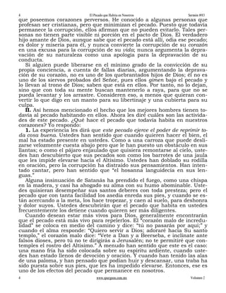 4                           El Pecado que Habita en Nosotros         Sermón #83
que poseemos corazones perversos. He conocido a algunas personas que
profesan ser cristianas, pero que minimizan el pecado. Puesto que todavía
permanece la corrupción, ellos afirman que no pueden evitarlo. Tales per-
sonas no tienen parte visible ni porción en el pacto de Dios. El verdadero
hijo amante de Dios, aunque sabe que el pecado está allí, odia ese pecado;
es dolor y miseria para él, y nunca convierte la corrupción de su corazón
en una excusa para la corrupción de su vida; nunca argumenta la depra-
vación de su naturaleza como una apología para la depravación de su
conducta.
   Si alguien puede liberarse en el mínimo grado de la convicción de su
propia conciencia, a cuenta de fallas diarias, argumentando la deprava-
ción de su corazón, no es uno de los quebrantados hijos de Dios; él no es
uno de los siervos probados del Señor, pues ellos gimen bajo el pecado y
lo llevan al trono de Dios; saben que está en ellos. Por tanto, no lo dejan,
sino que con toda su mente buscan mantenerlo a raya, para que no se
pueda levantar y los arrastre. Consideren eso, a menos que quieran con-
vertir lo que digo en un manto para su libertinaje y una cubierta para su
culpa.
   II. Así hemos mencionado el hecho que los mejores hombres tienen to-
davía al pecado habitando en ellos. Ahora les diré cuáles son las activida-
des de este pecado. ¿Qué hace el pecado que todavía habita en nuestros
corazones? Yo respondo:
   1. La experiencia les dirá que este pecado ejerce el poder de reprimir to-
da cosa buena. Ustedes han sentido que cuando quieren hacer el bien, el
mal ha estado presente en ustedes. Como a una carroza que puede desli-
zarse velozmente cuesta abajo pero que le han puesto un obstáculo en sus
llantas; o como el pájaro enjaulado que quisiera remontarse al cielo, uste-
des han descubierto que sus pecados son como los barrotes de una jaula
que les impide elevarse hacia el Altísimo. Ustedes han doblado su rodilla
en oración, pero la corrupción ha distraído sus pensamientos. Han inten-
tado cantar, pero han sentido que “el hosanna languidecía en sus len-
guas.”
   Alguna insinuación de Satanás ha prendido el fuego, como una chispa
en la madera, y casi ha ahogado su alma con su humo abominable. Uste-
des quisieran desempeñar sus santos deberes con toda presteza; pero el
pecado que con tanta facilidad los asedia enreda sus pies, y cuando se es-
tán acercando a la meta, los hace tropezar, y caen al suelo, para deshonra
y dolor suyos. Ustedes descubrirán que el pecado que habita en ustedes
frecuentemente los detiene cuando quieren ser más diligentes.
   Cuando desean estar más vivos para Dios, generalmente encontrarán
que el pecado está más vivo para repelerlos. El “corazón malo de incredu-
lidad” se coloca en medio del camino y dice: “tú no pasarás por aquí;” y
cuando el alma responde: “Quiero servir a Dios; adoraré hacia Su santo
templo,” el corazón malo dice: “Vete a Dan y a Beerseba, e inclínate ante
falsos dioses, pero tú no te dirigirás a Jerusalén; no te permitiré que con-
temples el rostro del Altísimo.” A menudo han sentido que este es el caso:
una mano fría ha sido colocada sobre su espíritu ardiente, cuando uste-
des han estado llenos de devoción y oración. Y cuando han tenido las alas
de una paloma, y han pensado que podían huir y descansar, una traba ha
sido puesta sobre sus pies, que les ha impedido elevarse. Entonces, ese es
uno de los efectos del pecado que permanece en nosotros.
4                               www.spurgeon.com.mx                   Volumen 2
 