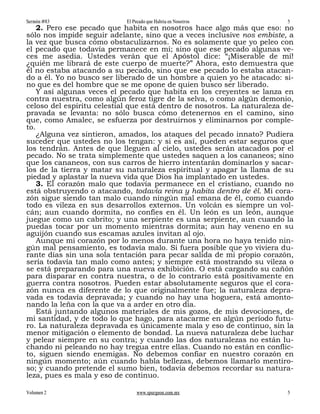Sermón #83                  El Pecado que Habita en Nosotros              5
    2. Pero ese pecado que habita en nosotros hace algo más que eso: no
sólo nos impide seguir adelante, sino que a veces inclusive nos embiste, a
la vez que busca cómo obstaculizarnos. No es solamente que yo peleo con
el pecado que todavía permanece en mí; sino que ese pecado algunas ve-
ces me asedia. Ustedes verán que el Apóstol dice: “¡Miserable de mí!
¿quién me librará de este cuerpo de muerte?” Ahora, esto demuestra que
él no estaba atacando a su pecado, sino que ese pecado lo estaba atacan-
do a él. Yo no busco ser liberado de un hombre a quien yo he atacado: si-
no que es del hombre que se me opone de quien busco ser liberado.
    Y así algunas veces el pecado que habita en los creyentes se lanza en
contra nuestra, como algún feroz tigre de la selva, o como algún demonio,
celoso del espíritu celestial que está dentro de nosotros. La naturaleza de-
pravada se levanta: no sólo busca cómo detenernos en el camino, sino
que, como Amalec, se esfuerza por destruirnos y eliminarnos por comple-
to.
    ¿Alguna vez sintieron, amados, los ataques del pecado innato? Pudiera
suceder que ustedes no los tengan: y si es así, pueden estar seguros que
los tendrán. Antes de que lleguen al cielo, ustedes serán atacados por el
pecado. No se trata simplemente que ustedes saquen a los cananeos; sino
que los cananeos, con sus carros de hierro intentarán dominarlos y sacar-
los de la tierra y matar su naturaleza espiritual y apagar la llama de su
piedad y aplastar la nueva vida que Dios ha implantado en ustedes.
    3. El corazón malo que todavía permanece en el cristiano, cuando no
está obstruyendo o atacando, todavía reina y habita dentro de él. Mi cora-
zón sigue siendo tan malo cuando ningún mal emana de él, como cuando
todo es vileza en sus desarrollos externos. Un volcán es siempre un vol-
cán; aun cuando dormita, no confíes en él. Un león es un león, aunque
juegue como un cabrito; y una serpiente es una serpiente, aun cuando la
puedas tocar por un momento mientras dormita; aun hay veneno en su
aguijón cuando sus escamas azules invitan al ojo.
    Aunque mi corazón por lo menos durante una hora no haya tenido nin-
gún mal pensamiento, es todavía malo. Si fuera posible que yo viviera du-
rante días sin una sola tentación para pecar salida de mi propio corazón,
sería todavía tan malo como antes; y siempre está mostrando su vileza o
se está preparando para una nueva exhibición. O está cargando su cañón
para disparar en contra nuestra, o de lo contrario está positivamente en
guerra contra nosotros. Pueden estar absolutamente seguros que el cora-
zón nunca es diferente de lo que originalmente fue; la naturaleza depra-
vada es todavía depravada; y cuando no hay una hoguera, está amonto-
nando la leña con la que va a arder en otro día.
    Está juntando algunos materiales de mis gozos, de mis devociones, de
mi santidad, y de todo lo que hago, para atacarme en algún período futu-
ro. La naturaleza depravada es únicamente mala y eso de continuo, sin la
menor mitigación o elemento de bondad. La nueva naturaleza debe luchar
y pelear siempre en su contra; y cuando las dos naturalezas no están lu-
chando ni peleando no hay tregua entre ellas. Cuando no están en conflic-
to, siguen siendo enemigas. No debemos confiar en nuestro corazón en
ningún momento; aún cuando habla bellezas, debemos llamarlo mentiro-
so; y cuando pretende el sumo bien, todavía debemos recordar su natura-
leza, pues es mala y eso de continuo.

Volumen 2                       www.spurgeon.com.mx                       5
 