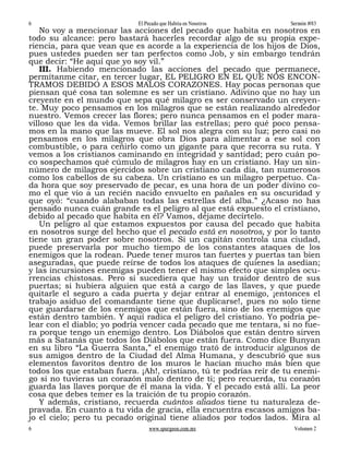 6                           El Pecado que Habita en Nosotros         Sermón #83
    No voy a mencionar las acciones del pecado que habita en nosotros en
todo su alcance: pero bastará hacerles recordar algo de su propia expe-
riencia, para que vean que es acorde a la experiencia de los hijos de Dios,
pues ustedes pueden ser tan perfectos como Job, y sin embargo tendrán
que decir: “He aquí que yo soy vil.”
    III. Habiendo mencionado las acciones del pecado que permanece,
permítanme citar, en tercer lugar, EL PELIGRO EN EL QUE NOS ENCON-
TRAMOS DEBIDO A ESOS MALOS CORAZONES. Hay pocas personas que
piensan qué cosa tan solemne es ser un cristiano. Adivino que no hay un
creyente en el mundo que sepa qué milagro es ser conservado un creyen-
te. Muy poco pensamos en los milagros que se están realizando alrededor
nuestro. Vemos crecer las flores; pero nunca pensamos en el poder mara-
villoso que les da vida. Vemos brillar las estrellas; pero qué poco pensa-
mos en la mano que las mueve. El sol nos alegra con su luz; pero casi no
pensamos en los milagros que obra Dios para alimentar a ese sol con
combustible, o para ceñirlo como un gigante para que recorra su ruta. Y
vemos a los cristianos caminando en integridad y santidad; pero cuán po-
co sospechamos qué cúmulo de milagros hay en un cristiano. Hay un sin-
número de milagros ejercidos sobre un cristiano cada día, tan numerosos
como los cabellos de su cabeza. Un cristiano es un milagro perpetuo. Ca-
da hora que soy preservado de pecar, es una hora de un poder divino co-
mo el que vio a un recién nacido envuelto en pañales en su oscuridad y
que oyó: “cuando alababan todas las estrellas del alba.” ¿Acaso no has
pensado nunca cuán grande es el peligro al que está expuesto el cristiano,
debido al pecado que habita en él? Vamos, déjame decírtelo.
    Un peligro al que estamos expuestos por causa del pecado que habita
en nosotros surge del hecho que el pecado está en nosotros, y por lo tanto
tiene un gran poder sobre nosotros. Si un capitán controla una ciudad,
puede preservarla por mucho tiempo de los constantes ataques de los
enemigos que la rodean. Puede tener muros tan fuertes y puertas tan bien
aseguradas, que puede reírse de todos los ataques de quienes la asedian;
y las incursiones enemigas pueden tener el mismo efecto que simples ocu-
rrencias chistosas. Pero si sucediera que hay un traidor dentro de sus
puertas; si hubiera alguien que está a cargo de las llaves, y que puede
quitarle el seguro a cada puerta y dejar entrar al enemigo, ¡entonces el
trabajo asiduo del comandante tiene que duplicarse!, pues no solo tiene
que guardarse de los enemigos que están fuera, sino de los enemigos que
están dentro también. Y aquí radica el peligro del cristiano. Yo podría pe-
lear con el diablo; yo podría vencer cada pecado que me tentara, si no fue-
ra porque tengo un enemigo dentro. Los Diábolos que están dentro sirven
más a Satanás que todos los Diábolos que están fuera. Como dice Bunyan
en su libro “La Guerra Santa,” el enemigo trató de introducir algunos de
sus amigos dentro de la Ciudad del Alma Humana, y descubrió que sus
elementos favoritos dentro de los muros le hacían mucho más bien que
todos los que estaban fuera. ¡Ah!, cristiano, tú te podrías reír de tu enemi-
go si no tuvieras un corazón malo dentro de ti; pero recuerda, tu corazón
guarda las llaves porque de él mana la vida. Y el pecado está allí. La peor
cosa que debes temer es la traición de tu propio corazón.
    Y además, cristiano, recuerda cuántos aliados tiene tu naturaleza de-
pravada. En cuanto a tu vida de gracia, ella encuentra escasos amigos ba-
jo el cielo; pero tu pecado original tiene aliados por todos lados. Mira al
6                               www.spurgeon.com.mx                   Volumen 2
 